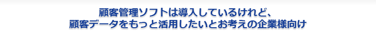 顧客管理ソフトは導入しているけれど、顧客データをもっと活用したいとお考えの企業様向け